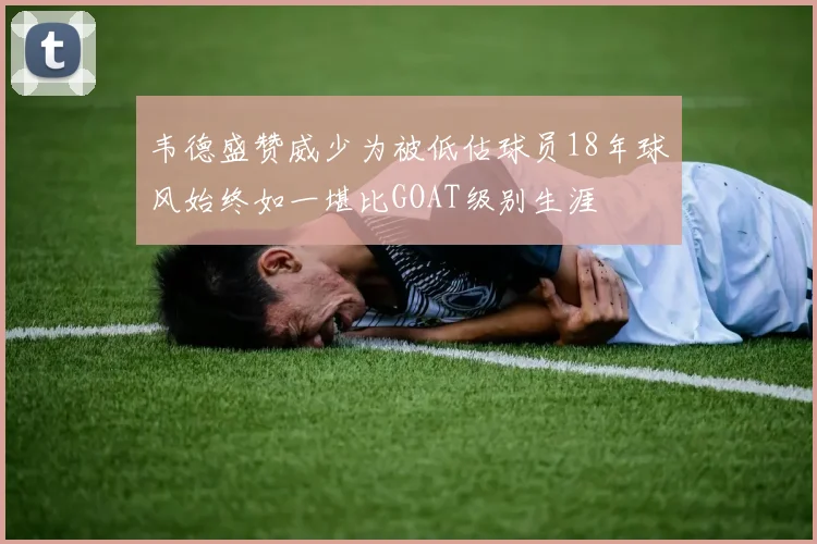 韦德盛赞威少为被低估球员18年球风始终如一堪比GOAT级别生涯